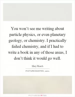 You won’t see me writing about particle physics, or even planetary geology, or chemistry. I practically failed chemistry, and if I had to write a book in any of those areas, I don’t think it would go well Picture Quote #1