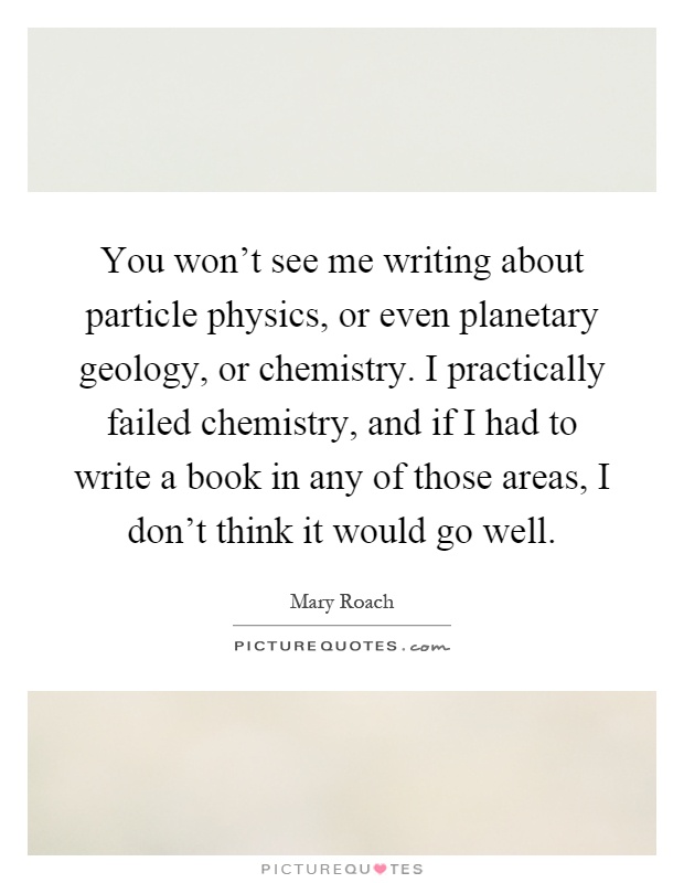 You won't see me writing about particle physics, or even planetary geology, or chemistry. I practically failed chemistry, and if I had to write a book in any of those areas, I don't think it would go well Picture Quote #1