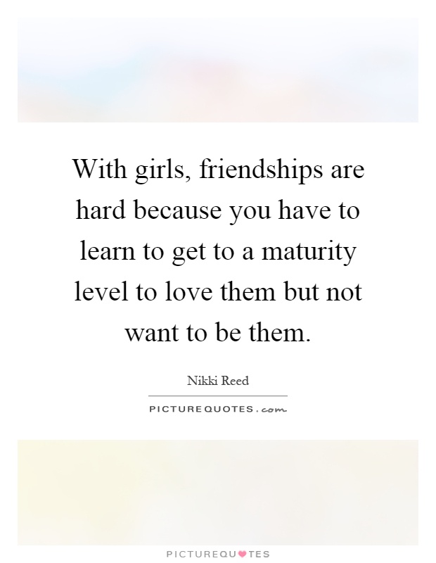 With girls, friendships are hard because you have to learn to get to a maturity level to love them but not want to be them Picture Quote #1
