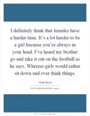 I definitely think that females have a harder time. It’s a lot harder to be a girl because you’re always in your head. I’ve heard my brother go and take it out on the football as he says. Whereas girls would rather sit down and over think things Picture Quote #1