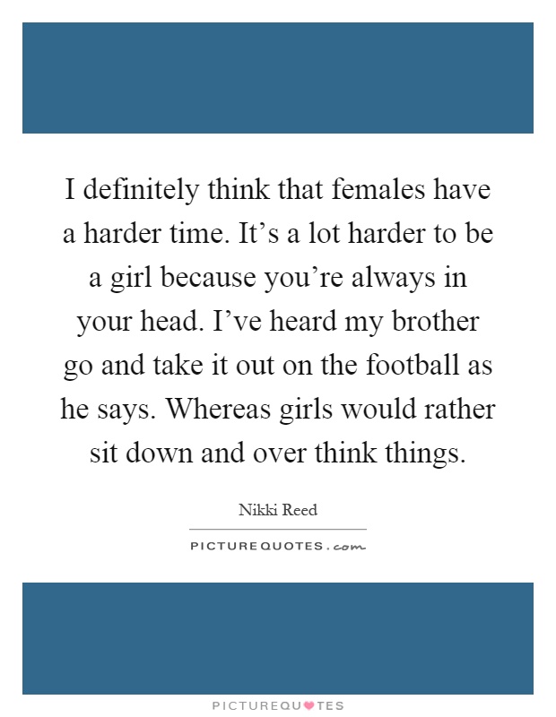 I definitely think that females have a harder time. It's a lot harder to be a girl because you're always in your head. I've heard my brother go and take it out on the football as he says. Whereas girls would rather sit down and over think things Picture Quote #1