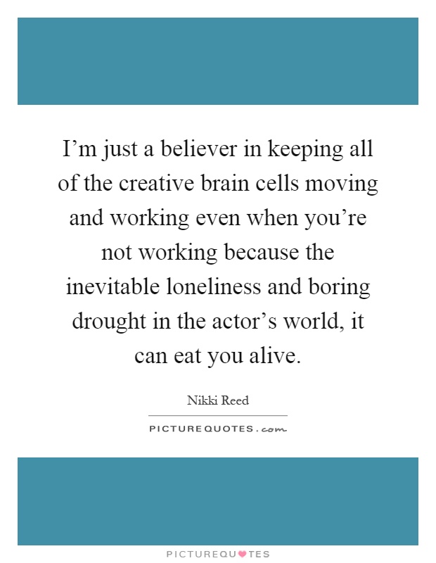 I'm just a believer in keeping all of the creative brain cells moving and working even when you're not working because the inevitable loneliness and boring drought in the actor's world, it can eat you alive Picture Quote #1
