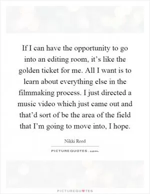 If I can have the opportunity to go into an editing room, it’s like the golden ticket for me. All I want is to learn about everything else in the filmmaking process. I just directed a music video which just came out and that’d sort of be the area of the field that I’m going to move into, I hope Picture Quote #1