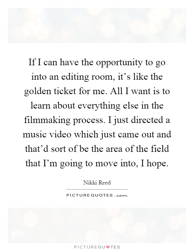 If I can have the opportunity to go into an editing room, it's like the golden ticket for me. All I want is to learn about everything else in the filmmaking process. I just directed a music video which just came out and that'd sort of be the area of the field that I'm going to move into, I hope Picture Quote #1