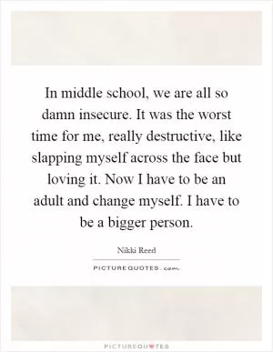In middle school, we are all so damn insecure. It was the worst time for me, really destructive, like slapping myself across the face but loving it. Now I have to be an adult and change myself. I have to be a bigger person Picture Quote #1