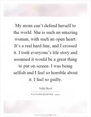 My mom can’t defend herself to the world. She is such an amazing woman, with such an open heart. It’s a real hard line, and I crossed it. I took everyone’s life story and assumed it would be a great thing to put on screen. I was being selfish and I feel so horrible about it. I feel so guilty Picture Quote #1