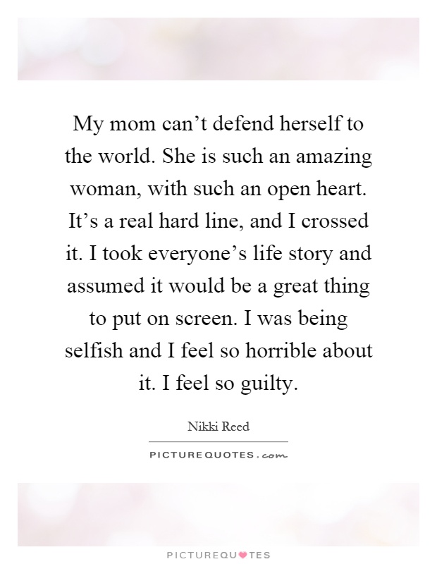 My mom can't defend herself to the world. She is such an amazing woman, with such an open heart. It's a real hard line, and I crossed it. I took everyone's life story and assumed it would be a great thing to put on screen. I was being selfish and I feel so horrible about it. I feel so guilty Picture Quote #1