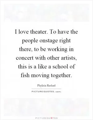 I love theater. To have the people onstage right there, to be working in concert with other artists, this is a like a school of fish moving together Picture Quote #1