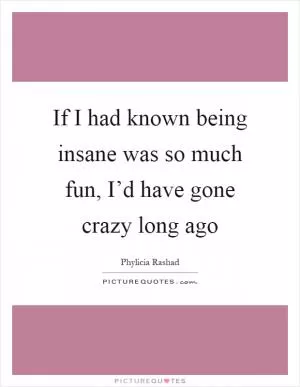 If I had known being insane was so much fun, I’d have gone crazy long ago Picture Quote #1