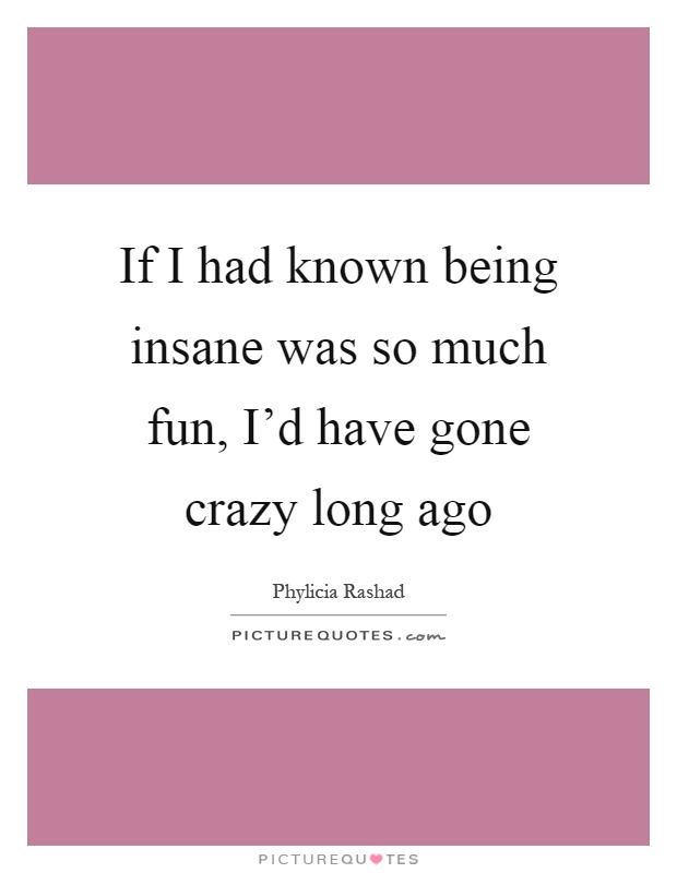 If I had known being insane was so much fun, I'd have gone crazy long ago Picture Quote #1
