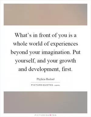 What’s in front of you is a whole world of experiences beyond your imagination. Put yourself, and your growth and development, first Picture Quote #1