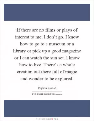 If there are no films or plays of interest to me, I don’t go. I know how to go to a museum or a library or pick up a good magazine or I can watch the sun set. I know how to live. There’s a whole creation out there full of magic and wonder to be explored Picture Quote #1