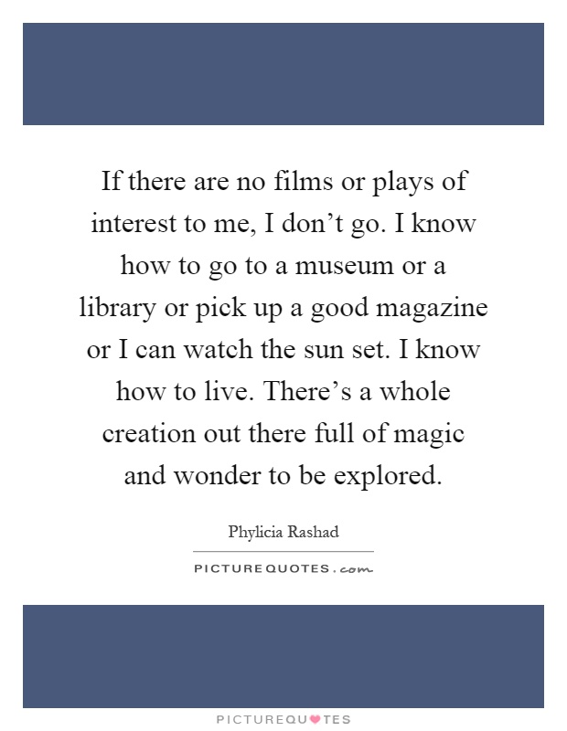 If there are no films or plays of interest to me, I don't go. I know how to go to a museum or a library or pick up a good magazine or I can watch the sun set. I know how to live. There's a whole creation out there full of magic and wonder to be explored Picture Quote #1