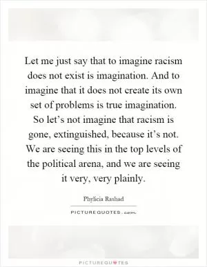 Let me just say that to imagine racism does not exist is imagination. And to imagine that it does not create its own set of problems is true imagination. So let’s not imagine that racism is gone, extinguished, because it’s not. We are seeing this in the top levels of the political arena, and we are seeing it very, very plainly Picture Quote #1