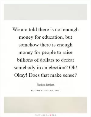 We are told there is not enough money for education, but somehow there is enough money for people to raise billions of dollars to defeat somebody in an election? Oh! Okay! Does that make sense? Picture Quote #1