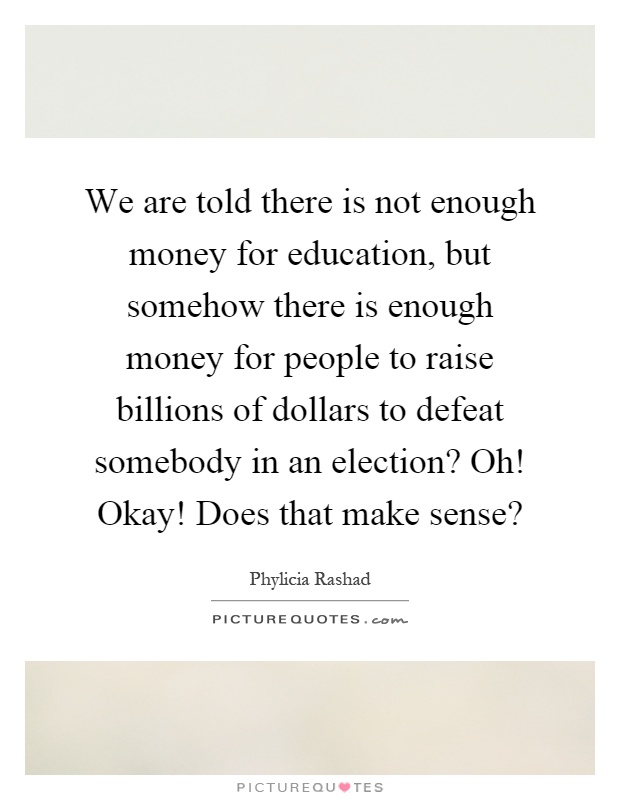 We are told there is not enough money for education, but somehow there is enough money for people to raise billions of dollars to defeat somebody in an election? Oh! Okay! Does that make sense? Picture Quote #1