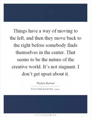 Things have a way of moving to the left, and then they move back to the right before somebody finds themselves in the center. That seems to be the nature of the creative world. It’s not stagnant. I don’t get upset about it Picture Quote #1