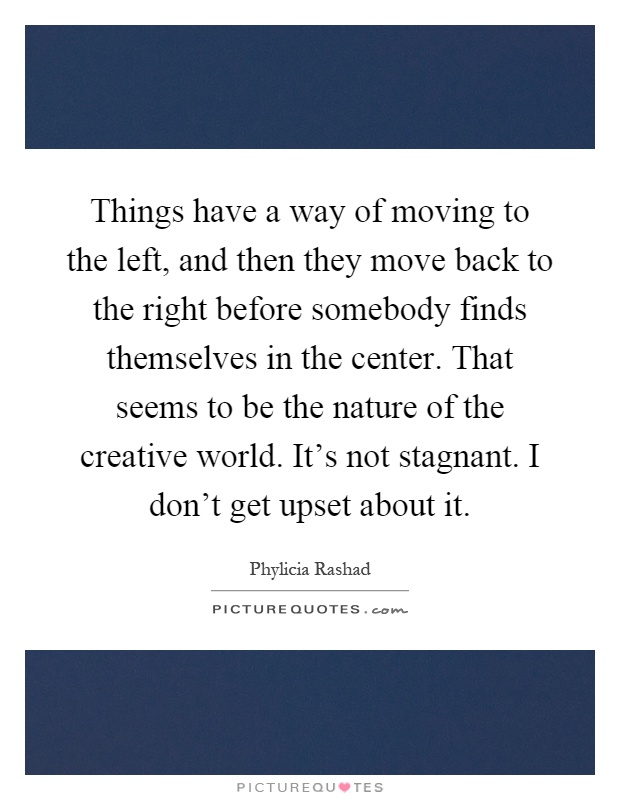 Things have a way of moving to the left, and then they move back to the right before somebody finds themselves in the center. That seems to be the nature of the creative world. It's not stagnant. I don't get upset about it Picture Quote #1
