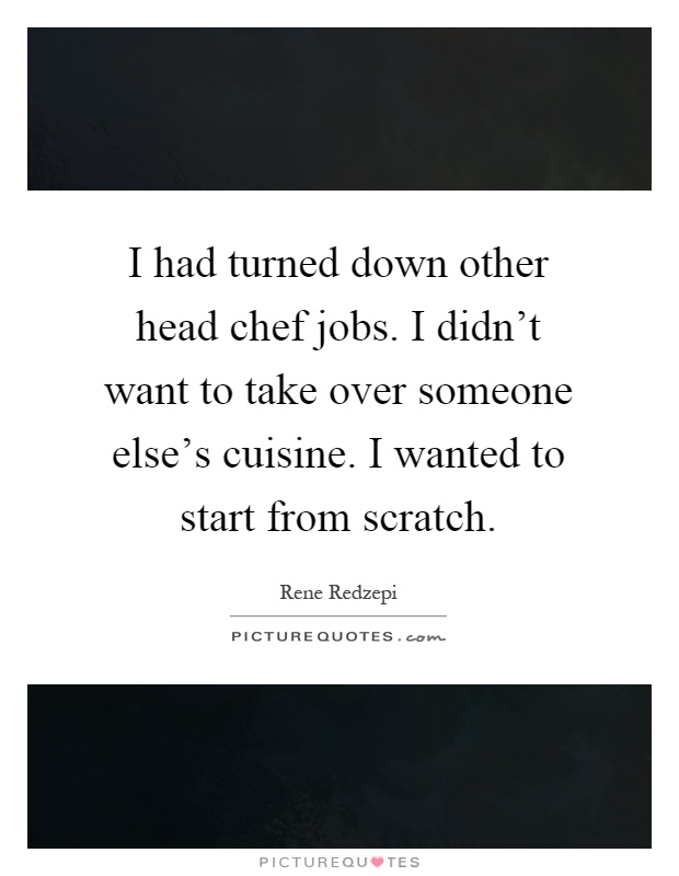 I had turned down other head chef jobs. I didn't want to take over someone else's cuisine. I wanted to start from scratch Picture Quote #1