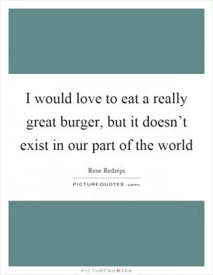 I would love to eat a really great burger, but it doesn’t exist in our part of the world Picture Quote #1