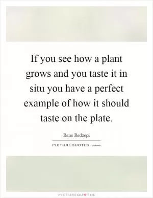 If you see how a plant grows and you taste it in situ you have a perfect example of how it should taste on the plate Picture Quote #1
