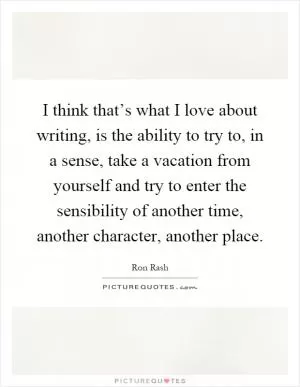 I think that’s what I love about writing, is the ability to try to, in a sense, take a vacation from yourself and try to enter the sensibility of another time, another character, another place Picture Quote #1