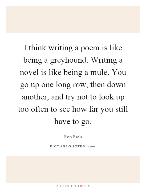 I think writing a poem is like being a greyhound. Writing a novel is like being a mule. You go up one long row, then down another, and try not to look up too often to see how far you still have to go Picture Quote #1