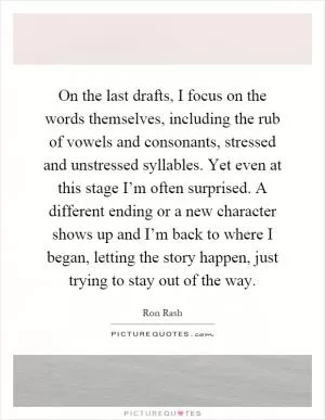On the last drafts, I focus on the words themselves, including the rub of vowels and consonants, stressed and unstressed syllables. Yet even at this stage I’m often surprised. A different ending or a new character shows up and I’m back to where I began, letting the story happen, just trying to stay out of the way Picture Quote #1