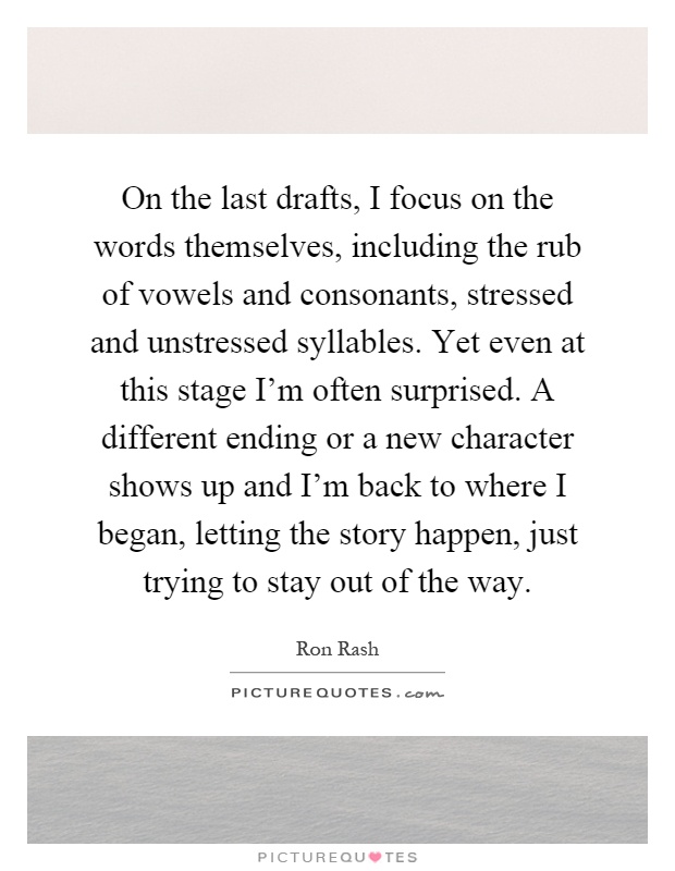 On the last drafts, I focus on the words themselves, including the rub of vowels and consonants, stressed and unstressed syllables. Yet even at this stage I'm often surprised. A different ending or a new character shows up and I'm back to where I began, letting the story happen, just trying to stay out of the way Picture Quote #1