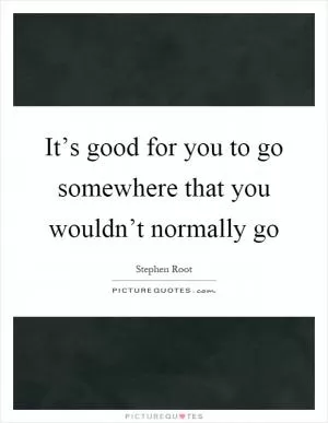 It’s good for you to go somewhere that you wouldn’t normally go Picture Quote #1