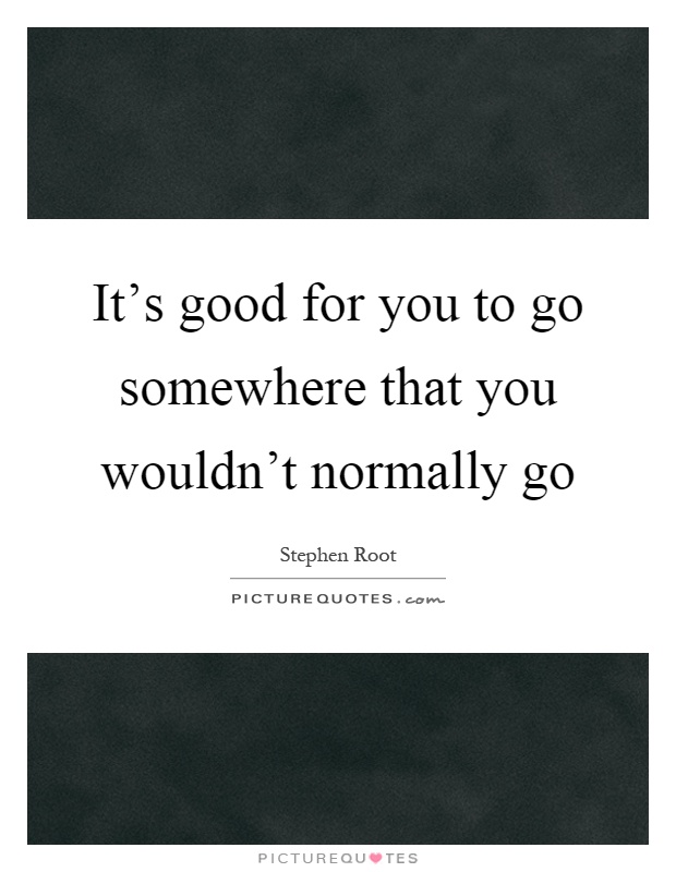 It's good for you to go somewhere that you wouldn't normally go Picture Quote #1