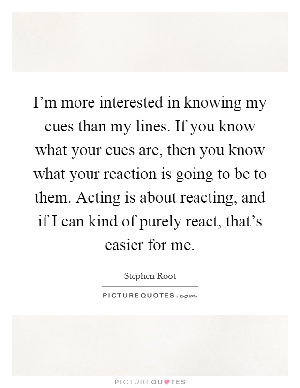 I'm more interested in knowing my cues than my lines. If you know what your cues are, then you know what your reaction is going to be to them. Acting is about reacting, and if I can kind of purely react, that's easier for me Picture Quote #1