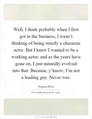 Well, I think probably when I first got in the business, I wasn’t thinking of being strictly a character actor. But I knew I wanted to be a working actor, and as the years have gone on, I just naturally evolved into that. Because, y’know, I’m not a leading guy. Never was Picture Quote #1