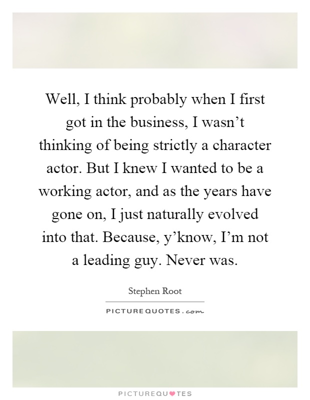 Well, I think probably when I first got in the business, I wasn't thinking of being strictly a character actor. But I knew I wanted to be a working actor, and as the years have gone on, I just naturally evolved into that. Because, y'know, I'm not a leading guy. Never was Picture Quote #1