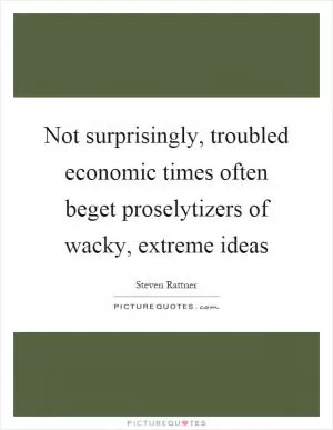 Not surprisingly, troubled economic times often beget proselytizers of wacky, extreme ideas Picture Quote #1