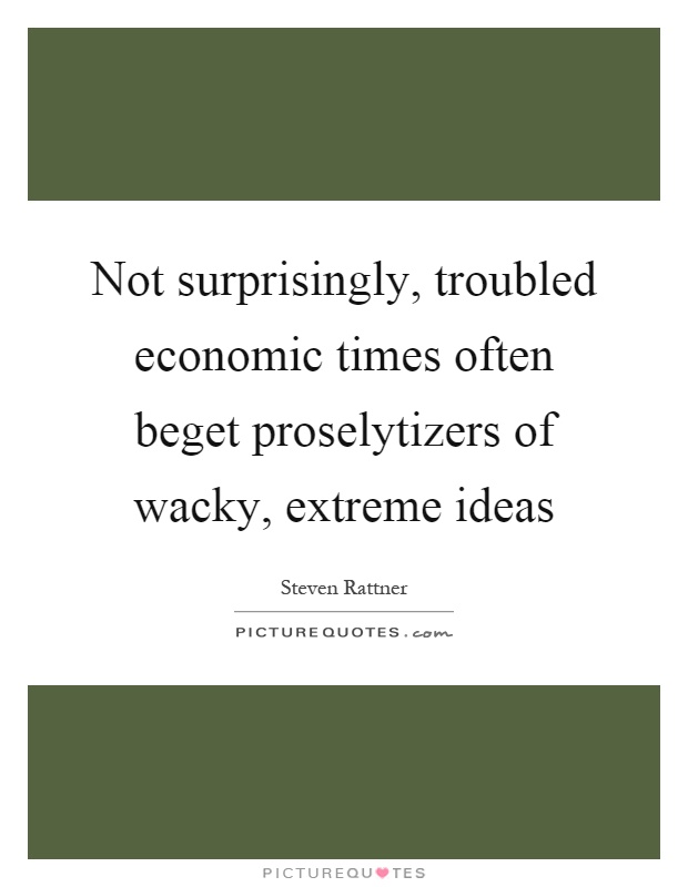 Not surprisingly, troubled economic times often beget proselytizers of wacky, extreme ideas Picture Quote #1