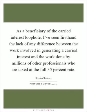 As a beneficiary of the carried interest loophole, I’ve seen firsthand the lack of any difference between the work involved in generating a carried interest and the work done by millions of other professionals who are taxed at the full 35 percent rate Picture Quote #1