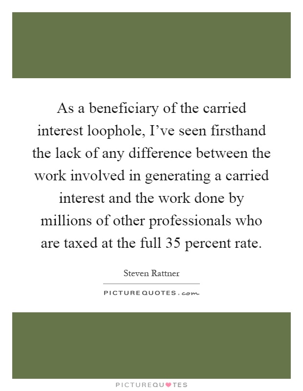 As a beneficiary of the carried interest loophole, I've seen firsthand the lack of any difference between the work involved in generating a carried interest and the work done by millions of other professionals who are taxed at the full 35 percent rate Picture Quote #1