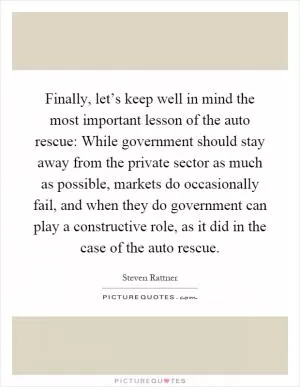 Finally, let’s keep well in mind the most important lesson of the auto rescue: While government should stay away from the private sector as much as possible, markets do occasionally fail, and when they do government can play a constructive role, as it did in the case of the auto rescue Picture Quote #1