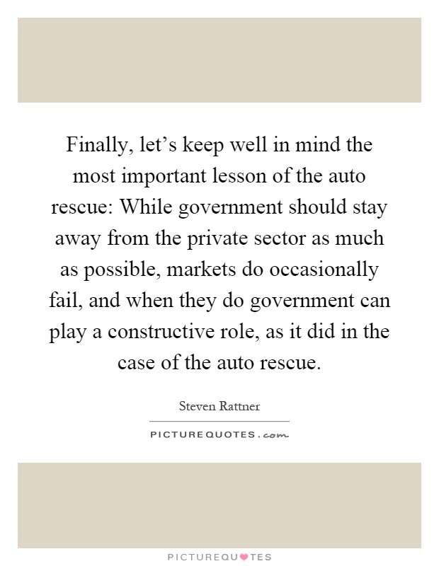 Finally, let's keep well in mind the most important lesson of the auto rescue: While government should stay away from the private sector as much as possible, markets do occasionally fail, and when they do government can play a constructive role, as it did in the case of the auto rescue Picture Quote #1