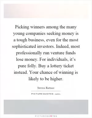 Picking winners among the many young companies seeking money is a tough business, even for the most sophisticated investors. Indeed, most professionally run venture funds lose money. For individuals, it’s pure folly. Buy a lottery ticket instead. Your chance of winning is likely to be higher Picture Quote #1