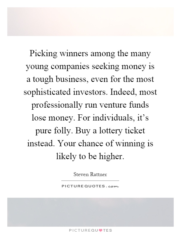 Picking winners among the many young companies seeking money is a tough business, even for the most sophisticated investors. Indeed, most professionally run venture funds lose money. For individuals, it's pure folly. Buy a lottery ticket instead. Your chance of winning is likely to be higher Picture Quote #1
