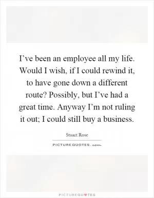 I’ve been an employee all my life. Would I wish, if I could rewind it, to have gone down a different route? Possibly, but I’ve had a great time. Anyway I’m not ruling it out; I could still buy a business Picture Quote #1