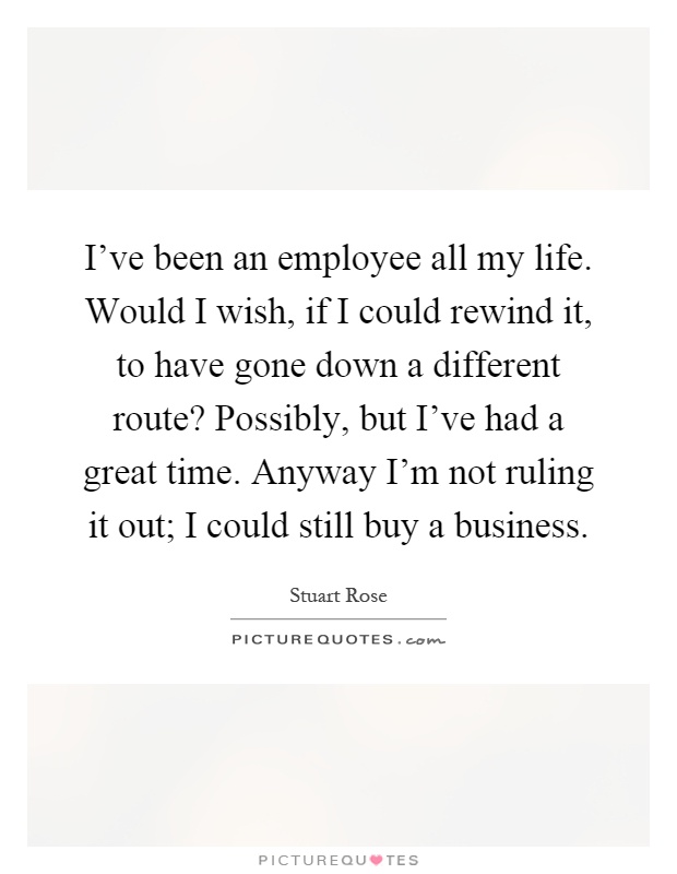 I've been an employee all my life. Would I wish, if I could rewind it, to have gone down a different route? Possibly, but I've had a great time. Anyway I'm not ruling it out; I could still buy a business Picture Quote #1