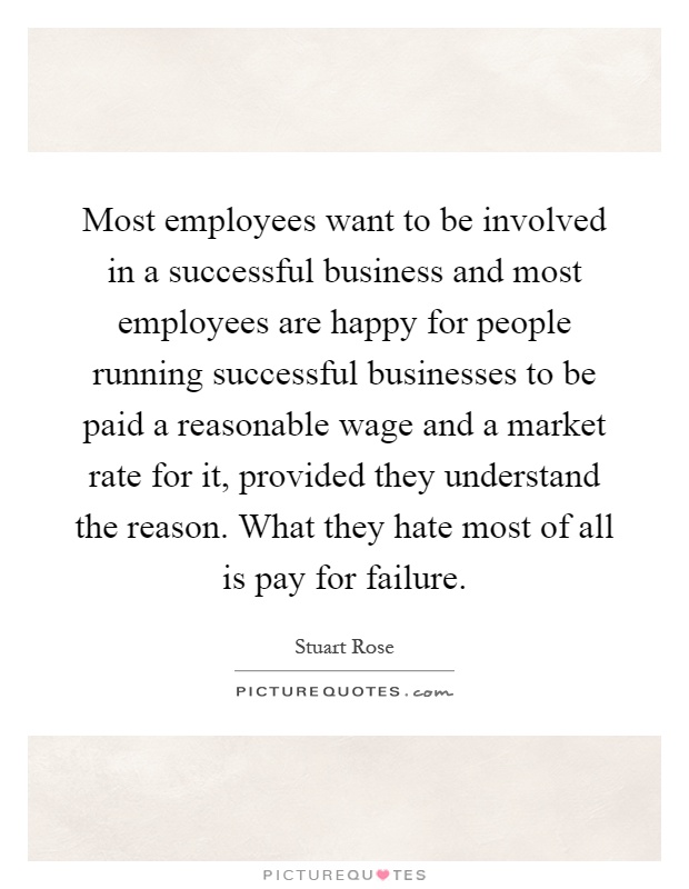 Most employees want to be involved in a successful business and most employees are happy for people running successful businesses to be paid a reasonable wage and a market rate for it, provided they understand the reason. What they hate most of all is pay for failure Picture Quote #1
