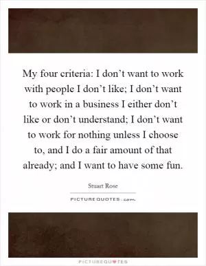 My four criteria: I don’t want to work with people I don’t like; I don’t want to work in a business I either don’t like or don’t understand; I don’t want to work for nothing unless I choose to, and I do a fair amount of that already; and I want to have some fun Picture Quote #1