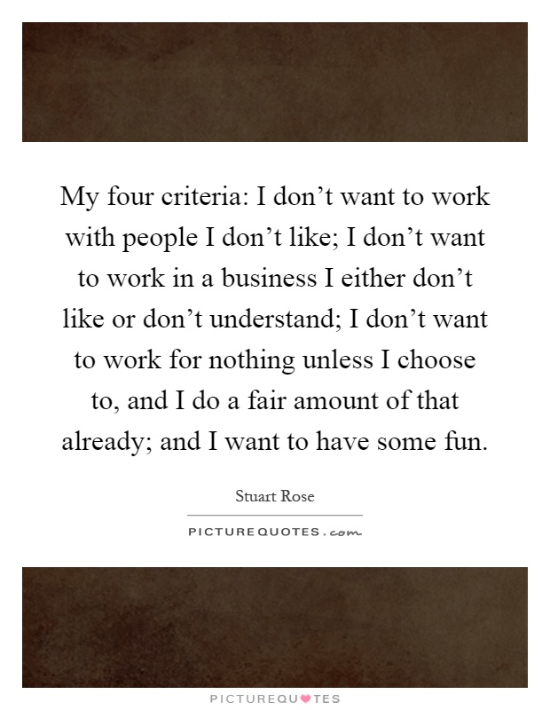 My four criteria: I don't want to work with people I don't like; I don't want to work in a business I either don't like or don't understand; I don't want to work for nothing unless I choose to, and I do a fair amount of that already; and I want to have some fun Picture Quote #1