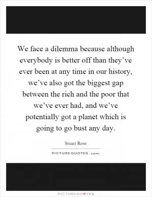 We face a dilemma because although everybody is better off than they’ve ever been at any time in our history, we’ve also got the biggest gap between the rich and the poor that we’ve ever had, and we’ve potentially got a planet which is going to go bust any day Picture Quote #1