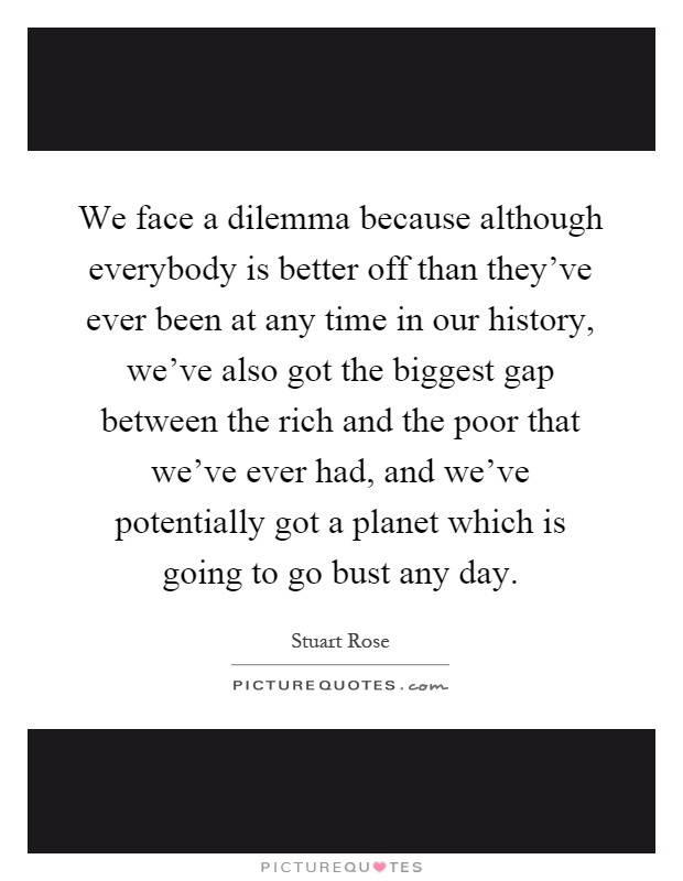 We face a dilemma because although everybody is better off than they've ever been at any time in our history, we've also got the biggest gap between the rich and the poor that we've ever had, and we've potentially got a planet which is going to go bust any day Picture Quote #1