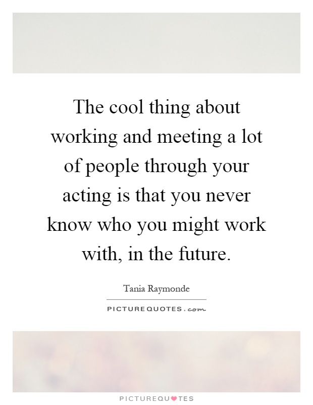 The cool thing about working and meeting a lot of people through your acting is that you never know who you might work with, in the future Picture Quote #1